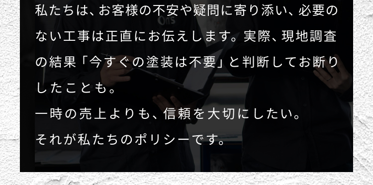 私達は、お客様の不安や疑問に寄り添い、必要のない工事は正直にお伝えします。