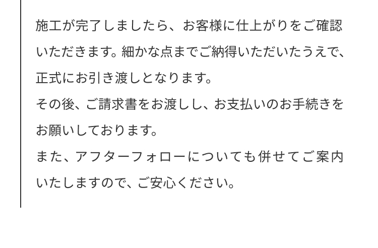 施工が完了しましたら、お客様に仕上がりをご確認いただきます。細かな点までご納得いただけたうえで、正式にお引渡しとなります。
